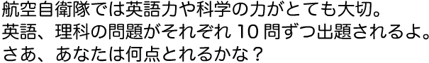 航空自衛隊では英語力や科学の力がとても大切。英語、理科の問題がそれぞれ10問ずつ出題されるよ。さあ、あなたは何点とれるかな？