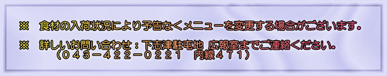 ※　食材の入荷状況により予告なくメニューを変更する場合がございます。　 詳しいお問い合わせ：下志津駐屯地 広報室までご連絡ください。 （０４３－４２２－０２２１　内線４７１）