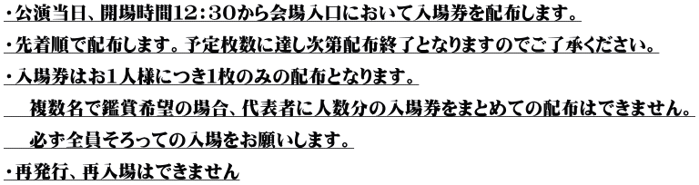 ・公演当日、開場時間12:30から会場入口において入場券を配布します。 ・先着順で配布します。予定枚数に達し次第配布終了となりますのでご了承ください。 ・入場券はお1人様につき1枚のみの配布となります。 複数名で鑑賞希望の場合、代表者に人数分の入場券をまとめての配布はできません。 必ず全員そろっての入場をお願いします。 ・再発行、再入場はできません