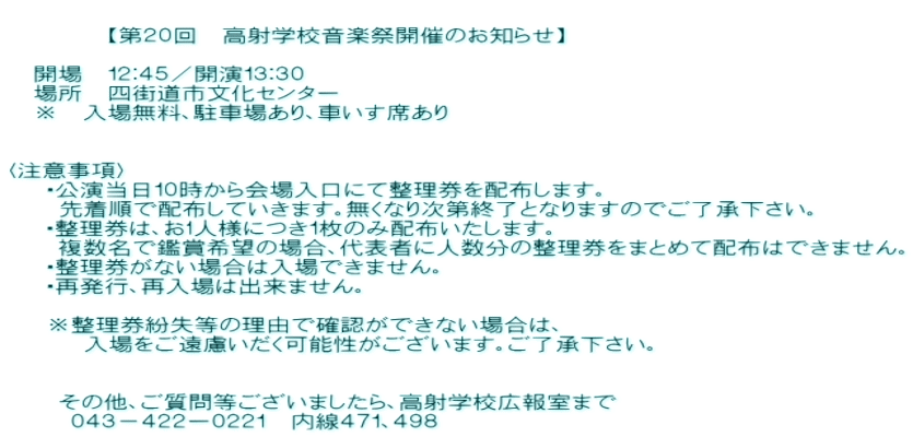  　　　　【第２０回　高射学校音楽祭開催のお知らせ】          　開場　１２：４５／開演１３：３０ 　場所　四街道市文化センター 　※　入場無料、駐車場あり、車いす席あり           〈注意事項〉    ・公演当日１０時から会場入口にて整理券を配布します。     先着順で配布していきます。無くなり次第終了となりますのでご了承下さい。 　 ・整理券は、お1人様につき１枚のみ配布いたします。 　　複数名で鑑賞希望の場合、代表者に人数分の整理券をまとめて配布はできません。    ・整理券がない場合は入場できません。    ・再発行、再入場は出来ません。     ※整理券紛失等の理由で確認ができない場合は、       入場をご遠慮いだく可能性がございます。ご了承下さい。         　　  　　その他、ご質問等ございましたら、高射学校広報室まで  　　０４３－４２２ー０２２１　内線４７１、４９８