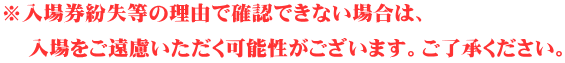 ※入場券紛失等の理由で確認できない場合は、 入場をご遠慮いただく可能性がございます。ご了承ください。