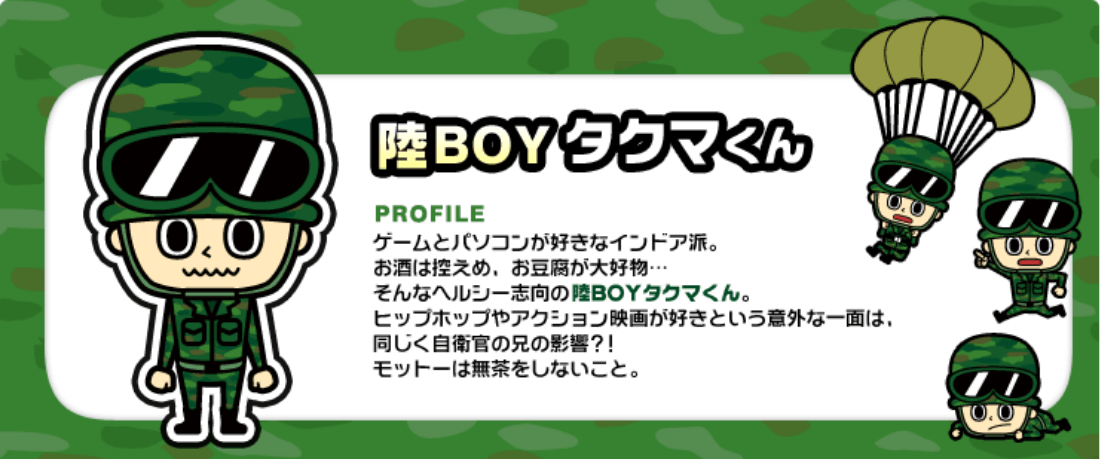 陸BOYタクマくん ゲームとパソコンが好きなインドア派。お酒は控えめ、お豆腐が大好物…そんなヘルシー志向の陸BOYタクマくん。ヒップホップやアクション映画が好きという意外な一面は、同じく自衛官の兄の影響？！モットーは無茶をしないこと。