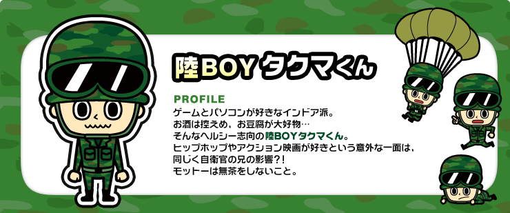 陸BOYタクマくん ゲームとパソコンが好きなインドア派。お酒は控えめ、お豆腐が大好物…そんなヘルシー志向の陸BOYタクマくん。ヒップホップやアクション映画が好きという意外な一面は、同じく自衛官の兄の影響？！モットーは無茶をしないこと。