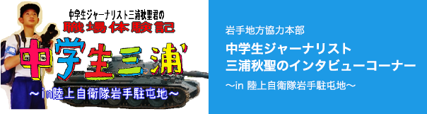 中学生ジャーナリスト 三浦秋聖君の職場体験記「中学生三浦 〜in 陸上自衛隊岩手駐屯地」岩手地方協力本部 中学生ジャーナリスト 三浦秋聖のインタビューコーナー