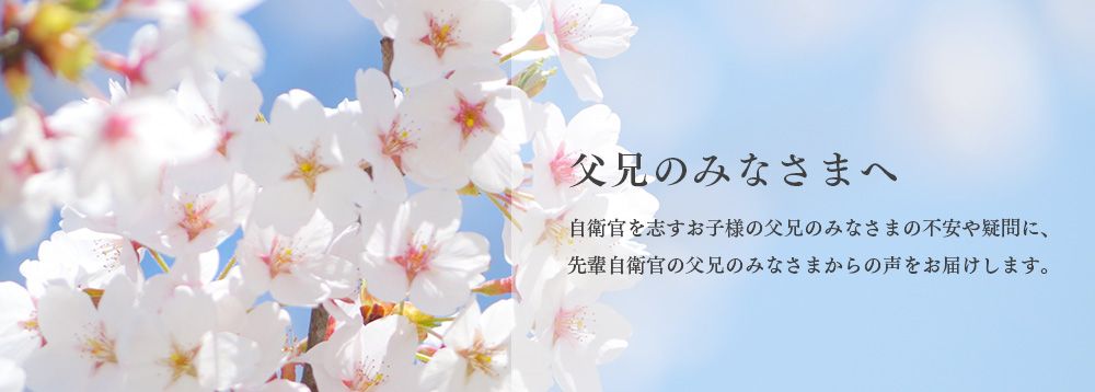 家族のみなさまへ。自衛官を志すお子様の父兄のみなさまの不安や疑問に、先輩自衛官の父兄のみなさまからの声をお届けします。