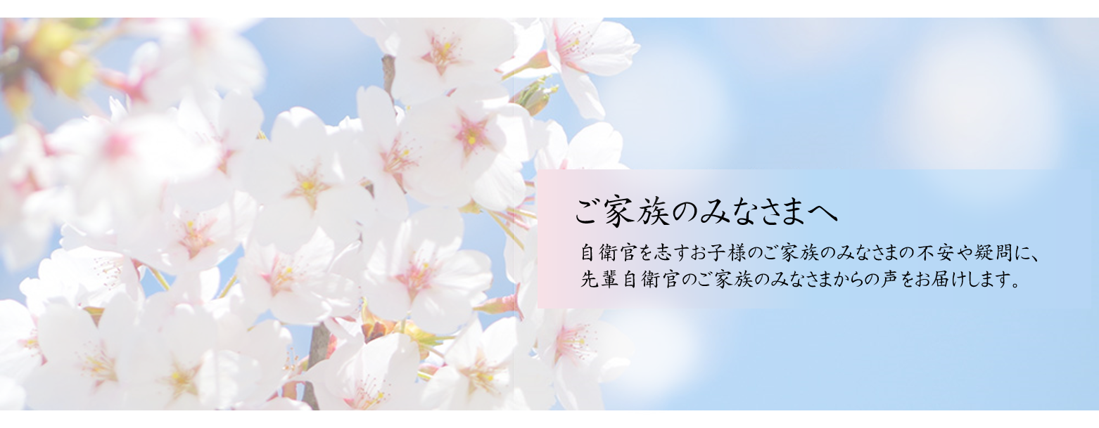 ご家族のみなさまへ。自衛官を志すお子様のご家族のみなさまの不安や疑問に、先輩自衛官のご家族のみなさまからの声をお届けします。