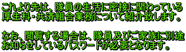 これより先は、隊員の生活に密接に関わっている 厚生科・共済組合業務について紹介致します。  なお、閲覧する場合は、隊員及びご家族に別途 お知らせしているパスワードが必要となります。