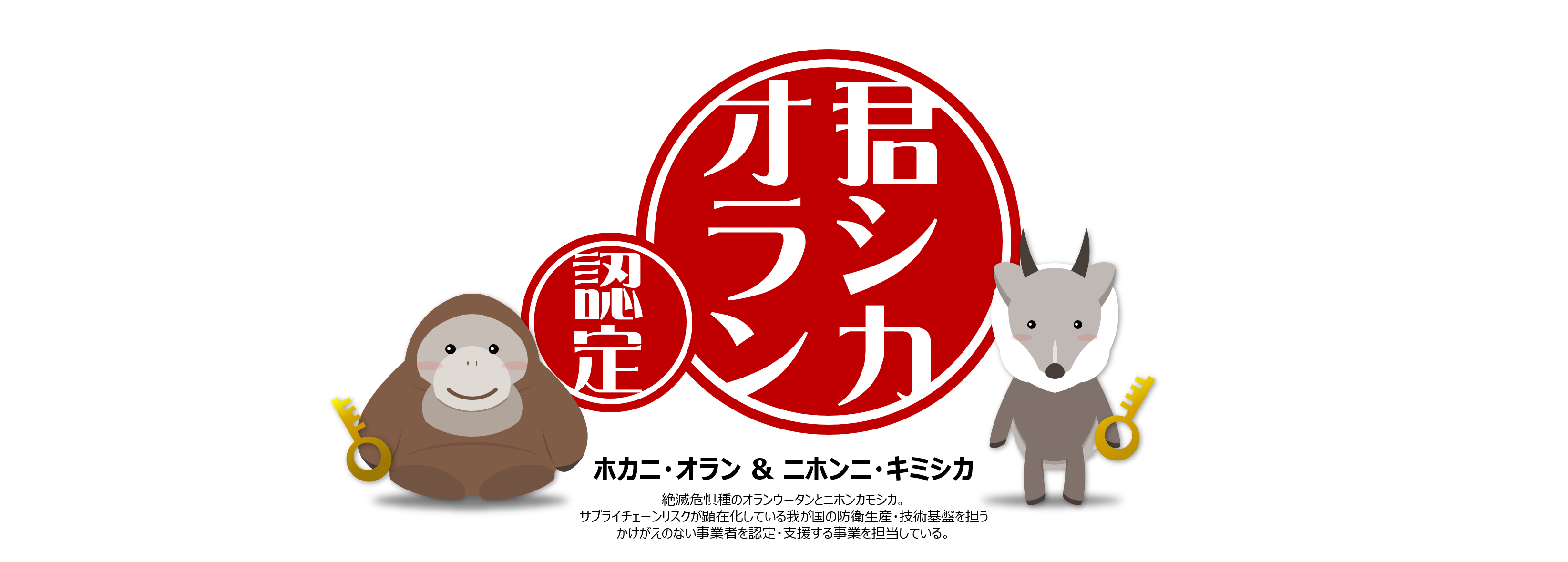 君シカオラン 認定 ホカニ・オラン＆ニホンニ・キミシカ 絶滅危惧種のオランウータンとニホンカモシカ。サプライチェーンリスクが顕在化している我が国の防衛生産・技術基盤を担うかけがえのない事業者を認定・支援する事業を担当している。