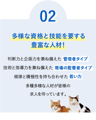０２【多様な資格と技能を有する豊富な人材！】判断力と企画力を兼ね備えた管理者タイプ、技術と指導力を兼ね備えた現場の監督者タイプ、規律と積極性を持ち合わせた若い力など、多種多様な人材が皆様の求人を待っています。