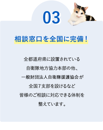 ０３【相談窓口を全国に完備！】全都道府県に設置されている自衛隊地方協力本部の他、一般財団法人自衛隊援護協会が全国７支部を設けるなど、皆様のご相談に対応できる体制を整えています。