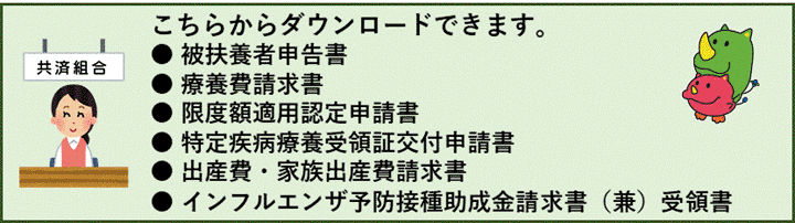 ● 被扶養者申告書 ● 療養費請求書 ● 限度額適用認定申請書 ● 特定疾病療養受領証交付申請書 ● 出産費・家族出産費請求書 ● インフルエンザ予防接種助成金請求書（兼）受領書