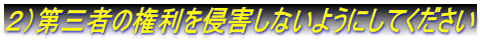 ２）第三者の権利を侵害しないようにしてください