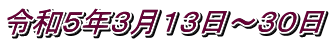 令和５年３月１３日～３０日