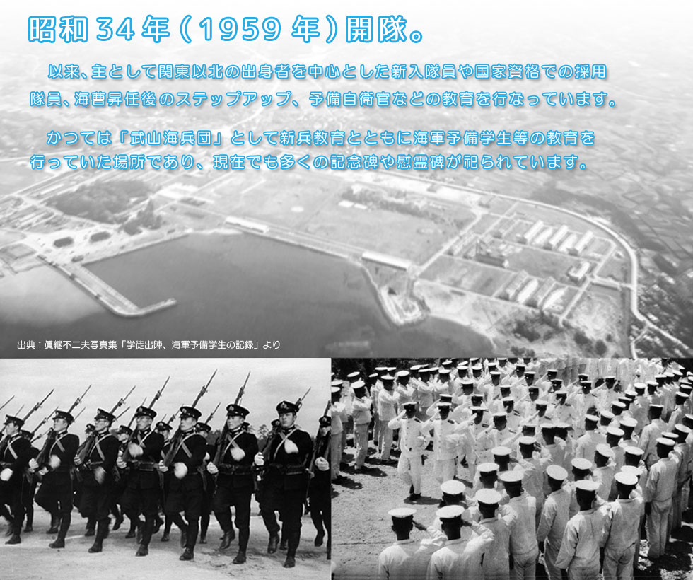 昭和34年（1958年）開隊。以来関東以北の出身者を中心に新隊員の学生教育を行なっています。
						かつては「武山海兵団」として海軍予備学生の教育を行なっていた場所であり、現在でも多くの記念碑や慰霊碑がまつられています。